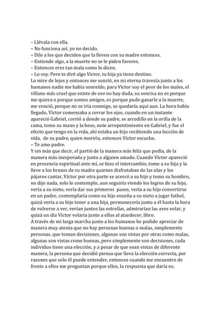 – Llévala con ella.
– No funciona así, yo no decido.
– Dile a los que deciden que la lleven con su madre entonces.
– Entiende algo, a la muerte no se le piden favores.
– Entonces eres tan mala como lo dicen.
– Lo soy. Pero te diré algo Víctor, tu hija ya tiene destino.
Lo mire de lejos y entonces me sonrió, en mi eterna travesía junto a los
humanos nadie me había sonreído, para Víctor soy el peor de los males, el
villano más cruel que existe de eso no hay duda, su sonrisa no es porque
me quiera o porque somos amigos, es porque pudo ganarle a la muerte,
me venció, porque no se iría conmigo, se quedaría aquí aun. La hora había
llegado, Víctor comenzaba a cerrar los ojos, cuando en un instante
apareció Gabriel, corrió a donde su padre, se arrodillo en la orilla de la
cama, tomo su mano y la beso, note arrepentimiento en Gabriel, y fue el
efecto que tengo en la vida, ahí estaba un hijo recibiendo una lección de
vida, de su padre, quien moriría, entonces Víctor escucho.
– Te amo padre.
Y sin más que decir, el partió de la manera más feliz que podía, de la
manera más inesperada y junto a alguien amado. Cuando Víctor apareció
en presencia espiritual ante mí, se hizo el intercambio, tome a su hija y la
lleve a los brazos de su madre quienes disfrutaban de las olas y los
pájaros cantar, Víctor por otra parte se acercó a su hijo y tomo su hombro,
no dijo nada, solo lo contemplo, aun seguiría viendo los logros de su hijo,
vería a su nieto, vería dar sus primeros pasos, vería a su hijo convertirse
en un padre, contemplaría como su hijo enseña a su nieto a jugar futbol,
quizá vería a su hijo tener a una hija, permanecería junto a él hasta la hora
de volverse a ver, verían juntos las estrellas, admirarían las aves volar, y
quizá un día Víctor volaría junto a ellos al atardecer, libre.
A través de mi larga marcha junto a los humanos he podido apreciar de
manera muy atenta que no hay personas buenas o malas, simplemente
personas, que toman decisiones, algunas son vistas por otras como malas,
algunas son vistas como buenas, pero simplemente son decisiones, cada
individuo tiene una elección, y a pesar de que sean vistas de diferente
manera, la persona que decidió piensa que lleva la elección correcta, por
razones que solo él puede entender, entonces cuando me encuentro de
frente a ellos me preguntan porque ellos, la respuesta que daría es;
 