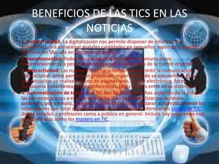 BENEFICIOS DE LAS TICS EN LAS
NOTICIAS
• 1. Inmaterialidad. La digitalización nos permite disponer de información
inmaterial, para almacenar grandes cantidades en pequeños soportes o acceder a
información ubicada en dispositivos lejanos.
• 2. Instantaneidad. Podemos conseguir información y comunicarnos
instantáneamente a pesar de encontrarnos a kilómetros de la fuente original.
• 3. Interactividad. Las nuevas TIC se caracterizan por permitir la comunicación
bidireccional, entre personas o grupos sin importar donde se encuentren. Esta
comunicación se realiza a través de páginas web, correo electrónico, foros,
mensajería instantánea, videoconferencias, blogs o wikis entre otros sistemas.
• 4. Automatización de tareas. Las TIC han facilitado muchos aspectos de la vida de
las personas gracias a esta característica. Con la automatización de tareas
podemos, por ejemplo, programar actividades que realizaran automáticamente los
ordenadores con total seguridad y efectividad. Existen interesantes cursos de TIC,
desde enfados a profesores como a público en general. Incluso hay programas más
especializados como los masters en TIC.
 