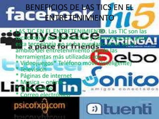 BENEFICIOS DE LAS TICS EN EL
ENTRETENIMIENTO
• LAS TIC EN EL ENTRETENIMIENTO. Las TIC son las
tecnologías de información y comunicación, pero
esta tecnología no se ha quedado atrás en el
ámbito del entretenimiento donde las
herramientas más utilizadas son:
* Videojuegos* Teléfono móvil (Inteligente)
* Televisión
* Páginas de internet
* Música – online
* Cine- online
* Correo electrónico
* Redes sociales
 