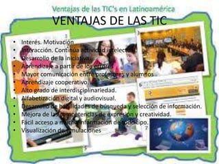 VENTAJAS DE LAS TIC
• Interés. Motivación
• Interacción. Continúa actividad intelectual.
• Desarrollo de la iniciativa.
• Aprendizaje a partir de los errores
• Mayor comunicación entre profesores y alumnos
• Aprendizaje cooperativo.
• Alto grado de interdisciplinariedad.
• Alfabetización digital y audiovisual.
• Desarrollo de habilidades de búsqueda y selección de información.
• Mejora de las competencias de expresión y creatividad.
• Fácil acceso a mucha información de todo tipo.
• Visualización de simulaciones
 