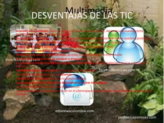 DESVENTAJAS DE LAS TIC
• Grandes desigualdades, pues muchos no tienen acceso a las TIC. Aparece una nueva brecha
tecnológico que genera exclusión social
• Dependencia tecnológica: creencia de que las tecnologías solucionarán todos nuestros problemas
• Necesidad de una alfabetización digital para integrarse en la nueva sociedad
• Problemas del libre acceso a la información en el ciberespacio( niños)
• Exceso muchas veces de información en la red
• Problemas de acceso a la intimidad, accesos no autorizados a la información
• El coste de la adquisición de equipos y programas
• La propiedad intelectual de los programas informáticos y de los materiales que se colocan en
Internet
• Confidencialidad de los datos de los usuarios informáticos
• Problemas relacionados con los idiomas.
• Limites de la virtualidad frente a la presencialidad.
• Las nuevas formas de adicción y dependencia a estas tecnologías
• La vulnerabilidad de los sistemas informáticos
• La posibilidad de anonimato al actuar en el ciberespacio, que permite impunidad del trasgresos de
normas.
 