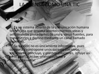 LA PRENSA COMO UNA TIC
• Prensa:
• Es un sistema abierto de la comunicación humana
tecnificada que procesa acontecimientos, ideas y
sentimientos procedentes de una o varias fuentes, para
transmitirlos a destino mediante un canal llamado
periódico.
• Su función no es únicamente informativa, pues
compara y contrapone unos sucesos con otros,
argumenta, concluye, y plantea soluciones, influye así
en el público lector, orienta cultural e
ideológicamente.
 