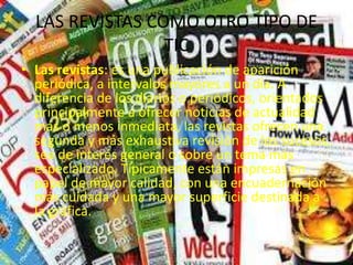 LAS REVISTAS COMO OTRO TIPO DE
TIC
• Las revistas: es una publicación de aparición
periódica, a intervalos mayores a un día. A
diferencia de los diarios o periódicos, orientados
principalmente a ofrecer noticias de actualidad
más o menos inmediata, las revistas ofrecen una
segunda y más exhaustiva revisión de los sucesos,
sea de interés general o sobre un tema más
especializado. Típicamente están impresas en
papel de mayor calidad, con una encuadernación
más cuidada y una mayor superficie destinada a
la gráfica.
 