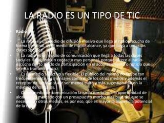 LA RADIO ES UN TIPO DE TIC
• Radio
• La radio es un medio de difusión masivo que llega al radio-escucha de
forma personal, es el medio de mayor alcance, ya que llega a todas las
clases sociales.
• La radio es un medio de comunicación que llega a todas las clases
sociales. Establece un contacto mas personal, porque ofrece al radio-
escucha cierto grado de participación en el acontecimiento o noticia que
se esta transmitiendo.
• Es un medio selectivo y flexible. El público del mismo no recibe tan
frecuentemente los mensajes como el de los otros medios y además el
receptor de la radio suele ser menos culto y más sugestionable en la
mayoría de los casos.
• Como medio de comunicación la radio nos brinda la oportunidad de
alcanzar un mercado con un presupuesto mucho mas bajo del que se
necesita en otros medios, es por eso, que es mayor la audiencia potencial
de la radio
 