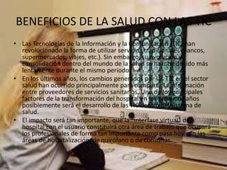 BENEFICIOS DE LA SALUD CON LAS TIC
• Las Tecnologías de la Información y la Comunicación (TIC) han
revolucionado la forma de utilizar servicios tradicionales (bancos,
supermercados, viajes, etc.). Sin embargo, su evolución y
consolidación dentro del mundo de la salud se ha introducido más
lentamente durante el mismo periodo.
• En los últimos años, los cambios generados por las TIC en el sector
salud han ocurrido principalmente para compartir la información
entre proveedores de servicios sanitarios. Uno de los principales
factores de la transformación del hospital en los próximos años
posiblemente será el desarrollo de las TIC dentro del sistema de
salud.
• El impacto será tan importante, que la “interfase virtual” del
hospital con el usuario constituirá otra área de trabajo que ocupará
los profesionales de forma tan importante como pasa hoy con las
áreas de hospitalización, de quirófano o de consultas.
 