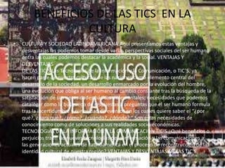 BENEFICIOS DE LAS TICS EN LA
CULTURA
• CULTURA Y SOCIEDAD LATINOAMERICANA Aquí presentamos estas ventajas y
desventajas las podemos tomar desde varias perspectivas sociales del ser humano
entra las cuales podemos destacar la académica y la social. VENTAJAS Y
DESVENTAJAS
DE LAS TIC’S Las Tecnologías de la Información y la Comunicación, o TIC’S, ya
hacen parte de nuestra cultura y de las naciones como elemento central del
desarrollo de la sociedad, un desarrollo enmarcado por la evolución del hombre,
una evolución que obliga al ser humano al cambio constante tras la búsqueda de la
satisfacción de sus necesidades básicas y elementales; necesidades que podemos
catalogar como la búsqueda de respuestas a preguntas que el ser humano formula
tras la incertidumbre y curiosidad de eventos en los cuales quiere saber el “¿por
qué?, ¿para qué?, ¿cómo?, ¿cuándo?, ¿dónde? “ Son éstas necesidades de
conocimiento como de soluciones a sus realidades socio-económicas.
TECNOLOGIAS DE LA INFORMACIÓN Y LA COMUNICACIÓN TIC’S ¿Qué beneficios o
perjuicios traen las nuevas tecnologías de la información y las comunicaciones a
las generaciones actuales de Latinoamérica en el proceso de reconstrucción de la
identidad cultural de nuestra región? VENTAJAS Y DESVENTAJAS DE LAS TIC'S
 