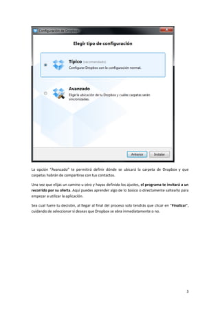 3
La opción “Avanzado” te permitirá definir dónde se ubicará la carpeta de Dropbox y que
carpetas habrán de compartirse con tus contactos.
Una vez que elijas un camino u otro y hayas definido los ajustes, el programa te invitará a un
recorrido por su oferta. Aquí puedes aprender algo de lo básico o directamente saltearlo para
empezar a utilizar la aplicación.
Sea cual fuere tu decisión, al llegar al final del proceso solo tendrás que clicar en “Finalizar”,
cuidando de seleccionar si deseas que Dropbox se abra inmediatamente o no.
 