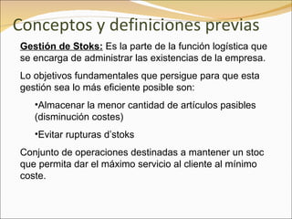 Conceptos y definiciones previas Gestión de Stoks:  Es la parte de la función logística que se encarga de administrar las existencias de la empresa. Lo objetivos fundamentales que persigue para que esta gestión sea lo más eficiente posible son: Almacenar la menor cantidad de artículos pasibles (disminución costes) Evitar rupturas d’stoks Conjunto de operaciones destinadas a mantener un stoc que permita dar el máximo servicio al cliente al mínimo coste. 