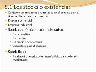 5.1 Los stocks o existencias Conjunto de productos acumulados en el espacio y en el tiempo. Tienen valor económico  Empresa comercial Empresa industrial Stock económico o administrativo   En puntos fijos En tránsito En procso de elaboración Expuestos y para el consumo Stock físico   En almacén, necesita de un espacio físico para poder ser manipulado. 