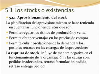 5.1 Los stocks o existencias 5.1.1. Aprovisionamiento del stock La planificación del aprovisionamiento se hace teniendo en cuenta las funciones del stos que son: Permite regular los ritmos de producción y venta Permite obtener ventajas en los precios de compra Permite cubrir oscilaciones de la demanda y los posibles retrasos en las entregas de losproveedores La ruptura de stock:  influye de manera negativa en el funcionamiento de la organización y las causas son: pedidos inadecuados, retraso formulación pedido, retraso entrega pedido,  