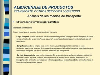  El transporte terrestre por carretera
Formas de contratación
Existen varios tipos de servicios de transporte por carretera:
- Carga completa: cuando los envíos son suficientemente grandes como para llenar el espacio de uno o
varios vehículos. Es un servicio “puerta a puerta”, desde las instalaciones del remitente hasta las del
destinatario.
- Carga fraccionada: se emplea para envíos medios, cuando se junta la mercancía de varios
remitentes para formar un envío de grandes dimensiones con la finalidad de ocupar más eficientemente
el medio de transporte. Se realiza entre las terminales del transportista.
- Servicio de paquetería: para envíos pequeños. Es un servicio de carga fraccionada pero incluyendo
el reparto “puerta a puerta”, además de compromisos de entrega en un período determinado. El
transporte entre terminales se realiza con vehículos pesados, y el reparto desde las terminales hasta el
domicilio final en vehículos ligeros.
Análisis de los medios de transporteAnálisis de los medios de transporte
ALMACENAJE DE PRODUCTOS
TRANSPORTE Y OTROS SERVICIOS LOGÍSTICOS
 
