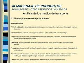  El transporte terrestre por carretera
Aspectos técnicos
Vehículo articulado: conjunto de cabeza tractora y semirremolque. Se emplea para el transporte a largas
distancias.
Tren de carretera: vehículo formado por un camión o vehículo articulado con un remolque.
Furgón: vehículo en el que la cabina está integrada en el resto de la carrocería. Se emplea normalmente
para el reparto de pequeñas cargas.
Plataforma: vehículo destinado al transporte de mercancías sobre superficie plana sin protecciones
laterales.
Portacontenedores: vehículo similar a la plataforma, pero equipado específicamente para el transporte de
contenedores.
Góndola: vehículo plataforma en el que la altura desde el suelo a la plataforma se ha reducido al máximo
posible, con el objeto de poder cargar mercancía voluminosa sin exceder la altura máxima.
Cisterna: con forma cilíndrica, está destinado al transporte de líquidos y gases licuados.
Análisis de los medios de transporteAnálisis de los medios de transporte
ALMACENAJE DE PRODUCTOS
TRANSPORTE Y OTROS SERVICIOS LOGÍSTICOS
 
