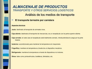  El transporte terrestre por carretera
Aspectos técnicos
Jaula: destinado al transporte de animales vivos.
Caja abierta: destinado al transporte de mercancías, es un receptáculo con la parte superior abierta.
Caja cerrada: en este caso el receptáculo está totalmente cerrado, introduciéndose la carga por la parte
trasera.
Isotermo: acondicionado para mantener la temperatura sin maquinaria.
Frigorífico: mantiene la temperatura a través de un dispositivo mecánico.
Refrigerante: mantiene la temperatura a través de dispositivos no motores.
Otros: tales como portavehículos, botelleros, blindados, etc.
Análisis de los medios de transporteAnálisis de los medios de transporte
ALMACENAJE DE PRODUCTOS
TRANSPORTE Y OTROS SERVICIOS LOGÍSTICOS
 