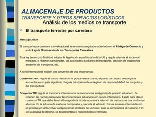  El transporte terrestre por carretera
Marco jurídico
El transporte por carretera a nivel nacional se encuentra regulado sobre todo en el Código de Comercio y
en la Ley de Ordenación de los Transportes Terrestres.
Ésta ley tiene como finalidad adoptar la legislación española a la de la UE y regula además el acceso al
mercado, el régimen sancionador, las actividades auxiliares del transporte, creación de organismos
asesores del transporte, etc.
A nivel internacional existen dos convenios de vital importancia:
Convenio CMR: regula el tráfico internacional por carretera cuando el punto de carga o descarga se
encuentra en un país signatario. Regula principalmente el régimen de responsabilidad del cargados y
del transportista.
Convenio TIR: regula el transporte internacional de mercancías en régimen de precinto aduanero. Se
recogen las normas para evitar las inspecciones aduaneras en países intermedios. Existe para ello el
cuaderno TIR que debe llevar el transportista, donde aparece la relación de mercancías que conforman
el envío. En la aduana de salida se comprueba y precinta el vehículo. En las aduanas intermedias no
es preciso por tanto volver a inspeccionar el interior del vehículo, sólo se comprobará el cuaderno TIR.
En la aduana de destino, se desprecintará e inspeccionará el vehículo.
Análisis de los medios de transporteAnálisis de los medios de transporte
ALMACENAJE DE PRODUCTOS
TRANSPORTE Y OTROS SERVICIOS LOGÍSTICOS
 