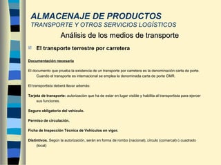  El transporte terrestre por carretera
Documentación necesaria
El documento que prueba la existencia de un transporte por carretera es la denominación carta de porte.
Cuando el transporte es internacional se emplea la denominada carta de porte CMR.
El transportista deberá llevar además:
Tarjeta de transporte: autorización que ha de estar en lugar visible y habilita al transportista para ejercer
sus funciones.
Seguro obligatorio del vehículo.
Permiso de circulación.
Ficha de Inspección Técnica de Vehículos en vigor.
Distintivos. Según la autorización, serán en forma de rombo (nacional), círculo (comarcal) o cuadrado
(local)
Análisis de los medios de transporteAnálisis de los medios de transporte
ALMACENAJE DE PRODUCTOS
TRANSPORTE Y OTROS SERVICIOS LOGÍSTICOS
 
