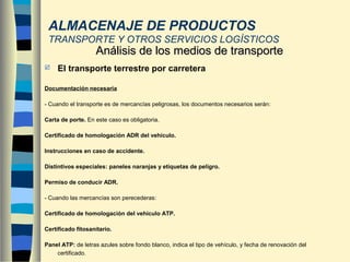  El transporte terrestre por carretera
Documentación necesaria
- Cuando el transporte es de mercancías peligrosas, los documentos necesarios serán:
Carta de porte. En este caso es obligatoria.
Certificado de homologación ADR del vehículo.
Instrucciones en caso de accidente.
Distintivos especiales: paneles naranjas y etiquetas de peligro.
Permiso de conducir ADR.
- Cuando las mercancías son perecederas:
Certificado de homologación del vehículo ATP.
Certificado fitosanitario.
Panel ATP: de letras azules sobre fondo blanco, indica el tipo de vehículo, y fecha de renovación del
certificado.
Análisis de los medios de transporteAnálisis de los medios de transporte
ALMACENAJE DE PRODUCTOS
TRANSPORTE Y OTROS SERVICIOS LOGÍSTICOS
 