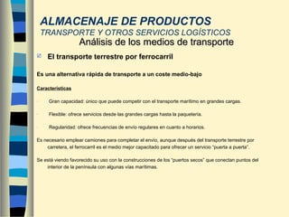  El transporte terrestre por ferrocarril
Es una alternativa rápida de transporte a un coste medio-bajo
Características
- Gran capacidad: único que puede competir con el transporte marítimo en grandes cargas.
- Flexible: ofrece servicios desde las grandes cargas hasta la paquetería.
- Regularidad: ofrece frecuencias de envío regulares en cuanto a horarios.
Es necesario emplear camiones para completar el envío, aunque después del transporte terrestre por
carretera, el ferrocarril es el medio mejor capacitado para ofrecer un servicio “puerta a puerta”.
Se está viendo favorecido su uso con la construcciones de los “puertos secos” que conectan puntos del
interior de la península con algunas vías marítimas.
Análisis de los medios de transporteAnálisis de los medios de transporte
ALMACENAJE DE PRODUCTOS
TRANSPORTE Y OTROS SERVICIOS LOGÍSTICOS
 