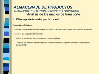  El transporte terrestre por ferrocarril
Formas de contratación.
La contratación puede realizarse a través de un operador de transporte o a través de compañías ferroviarias.
Lo servicios que se pueden contratar son:
- Según su regularidad: trenes facultativos y trenes regulares.
- Según el tipo de carga: trenes completos, vagones completos, cargas fraccionadas, excepcionales y
trenes TECO.
Análisis de los medios de transporteAnálisis de los medios de transporte
ALMACENAJE DE PRODUCTOS
TRANSPORTE Y OTROS SERVICIOS LOGÍSTICOS
 