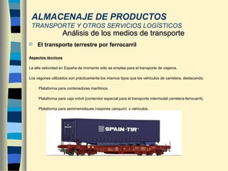  El transporte terrestre por ferrocarril
Aspectos técnicos
La alta velocidad en España de momento sólo se emplea para el transporte de viajeros.
Los vagones utilizados son prácticamente los mismos tipos que los vehículos de carretera, destacando:
- Plataforma para contenedores marítimos.
- Plataforma para caja móvil (contendor especial para el transporte intermodal carretera-ferrocarril).
- Plataforma para semirremolques (vagones canguro) y vehículos.
Análisis de los medios de transporteAnálisis de los medios de transporte
ALMACENAJE DE PRODUCTOS
TRANSPORTE Y OTROS SERVICIOS LOGÍSTICOS
 