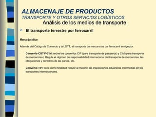  El transporte terrestre por ferrocarril
Marco jurídico
Además del Código de Comercio y la LOTT, el transporte de mercancías por ferrocarril se rige por:
- Convenio COTIF-CIM: reúne los convenios CIP (para transporte de pasajeros) y CIM (para transporte
de mercancías). Regula el régimen de responsabilidad internacional del transporte de mercancías, las
obligaciones y derechos de las partes, etc.
- Convenio TIF: tiene como finalidad reducir al máximo las inspecciones aduaneras intermedias en los
transportes internacionales.
Análisis de los medios de transporteAnálisis de los medios de transporte
ALMACENAJE DE PRODUCTOS
TRANSPORTE Y OTROS SERVICIOS LOGÍSTICOS
 