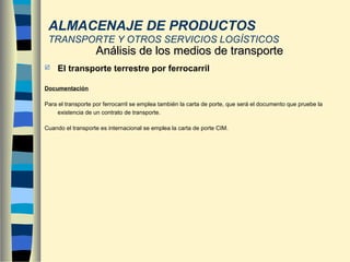  El transporte terrestre por ferrocarril
Documentación
Para el transporte por ferrocarril se emplea también la carta de porte, que será el documento que pruebe la
existencia de un contrato de transporte.
Cuando el transporte es internacional se emplea la carta de porte CIM.
Análisis de los medios de transporteAnálisis de los medios de transporte
ALMACENAJE DE PRODUCTOS
TRANSPORTE Y OTROS SERVICIOS LOGÍSTICOS
 