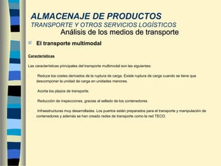  El transporte multimodal
Características
Las características principales del transporte multimodal son las siguientes:
- Reduce los costes derivados de la ruptura de carga. Existe ruptura de carga cuando se tiene que
descomponer la unidad de carga en unidades menores.
- Acorta los plazos de transporte.
- Reducción de inspecciones, gracias al sellado de los contenedores.
- Infraestructuras muy desarrolladas. Los puertos están preparados para el transporte y manipulación de
contenedores y además se han creado redes de transporte como la red TECO.
Análisis de los medios de transporteAnálisis de los medios de transporte
ALMACENAJE DE PRODUCTOS
TRANSPORTE Y OTROS SERVICIOS LOGÍSTICOS
 