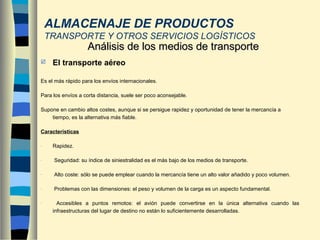  El transporte aéreo
Es el más rápido para los envíos internacionales.
Para los envíos a corta distancia, suele ser poco aconsejable.
Supone en cambio altos costes, aunque si se persigue rapidez y oportunidad de tener la mercancía a
tiempo, es la alternativa más fiable.
Características
- Rapidez.
- Seguridad: su índice de siniestralidad es el más bajo de los medios de transporte.
- Alto coste: sólo se puede emplear cuando la mercancía tiene un alto valor añadido y poco volumen.
- Problemas con las dimensiones: el peso y volumen de la carga es un aspecto fundamental.
- Accesibles a puntos remotos: el avión puede convertirse en la única alternativa cuando las
infraestructuras del lugar de destino no están lo suficientemente desarrolladas.
Análisis de los medios de transporteAnálisis de los medios de transporte
ALMACENAJE DE PRODUCTOS
TRANSPORTE Y OTROS SERVICIOS LOGÍSTICOS
 