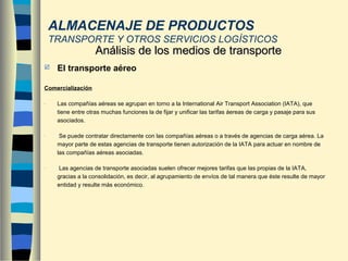  El transporte aéreo
Comercialización
- Las compañías aéreas se agrupan en torno a la International Air Transport Association (IATA), que
tiene entre otras muchas funciones la de fijar y unificar las tarifas áereas de carga y pasaje para sus
asociados.
- Se puede contratar directamente con las compañías aéreas o a través de agencias de carga aérea. La
mayor parte de estas agencias de transporte tienen autorización de la IATA para actuar en nombre de
las compañías aéreas asociadas.
- Las agencias de transporte asociadas suelen ofrecer mejores tarifas que las propias de la IATA,
gracias a la consolidación, es decir, al agrupamiento de envíos de tal manera que éste resulte de mayor
entidad y resulte más económico.
Análisis de los medios de transporteAnálisis de los medios de transporte
ALMACENAJE DE PRODUCTOS
TRANSPORTE Y OTROS SERVICIOS LOGÍSTICOS
 