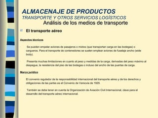  El transporte aéreo
Aspectos técnicos
- Se pueden empelar aviones de pasajeros o mixtos (que transportan carga en las bodegas) o
cargueros. Para el transporte de contenedores se suelen emplear aviones de fuselaje ancho (wide
body).
- Presenta muchas limitaciones en cuanto al peso y medidas de la carga, derivadas del peso máximo al
despegue, la resistencia del piso de las bodegas o incluso del ancho de las puertas de carga.
Marco jurídico
- El convenio regulador de la responsabilidad internacional del transporte aéreo y de los derechos y
obligaciones de las partes es el Convenio de Varsovia de 1929.
- También se debe tener en cuenta la Organización de Aviación Civil Internacional, clave para el
desarrollo del transporte aéreo internacional.
Análisis de los medios de transporteAnálisis de los medios de transporte
ALMACENAJE DE PRODUCTOS
TRANSPORTE Y OTROS SERVICIOS LOGÍSTICOS
 