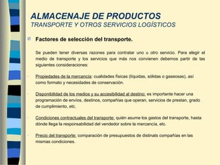  Factores de selección del transporte.
Se pueden tener diversas razones para contratar uno u otro servicio. Para elegir el
medio de transporte y los servicios que más nos convienen debemos partir de las
siguientes consideraciones:
- Propiedades de la mercancía: cualidades físicas (líquidas, sólidas o gaseosas), así
como formato y necesidades de conservación.
- Disponibilidad de los medios y su accesibilidad al destino: es importante hacer una
programación de envíos, destinos, compañías que operan, servicios de prestan, grado
de cumplimiento, etc.
- Condiciones contractuales del transporte: quién asume los gastos del transporte, hasta
dónde llega la responsabilidad del vendedor sobre la mercancía, etc.
- Precio del transporte: comparación de presupuestos de distinats compañías en las
mismas condiciones.
ALMACENAJE DE PRODUCTOS
TRANSPORTE Y OTROS SERVICIOS LOGÍSTICOS
 