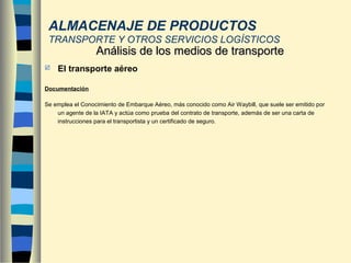  El transporte aéreo
Documentación
Se emplea el Conocimiento de Embarque Aéreo, más conocido como Air Waybill, que suele ser emitido por
un agente de la IATA y actúa como prueba del contrato de transporte, además de ser una carta de
instrucciones para el transportista y un certificado de seguro.
Análisis de los medios de transporteAnálisis de los medios de transporte
ALMACENAJE DE PRODUCTOS
TRANSPORTE Y OTROS SERVICIOS LOGÍSTICOS
 