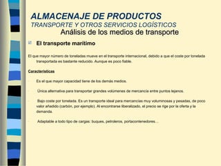  El transporte marítimo
El que mayor número de toneladas mueve en el transporte internacional, debido a que el coste por tonelada
transportada es bastante reducido. Aunque es poco fiable.
Características
- Es el que mayor capacidad tiene de los demás medios.
- Única alternativa para transportar grandes volúmenes de mercancía entre puntos lejanos.
- Bajo coste por tonelada. Es un transporte ideal para mercancías muy voluminosas y pesadas, de poco
valor añadido (carbón, por ejemplo). Al encontrarse liberalizado, el precio se rige por la oferta y la
demanda.
- Adaptable a todo tipo de cargas: buques, petroleros, portacontenedores…
Análisis de los medios de transporteAnálisis de los medios de transporte
ALMACENAJE DE PRODUCTOS
TRANSPORTE Y OTROS SERVICIOS LOGÍSTICOS
 