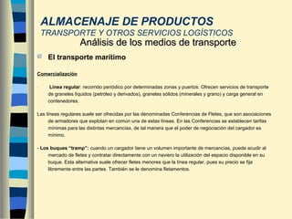 El transporte marítimo
Comercialización
- Línea regular: recorrido periódico por determinadas zonas y puertos. Ofrecen servicios de transporte
de graneles líquidos (petróleo y derivados), graneles sólidos (minerales y grano) y carga general en
contenedores.
Las líneas regulares suele ser ofrecidas por las denominadas Conferencias de Fletes, que son asociaciones
de armadores que explotan en común una de estas líneas. En las Conferencias se establecen tarifas
mínimas para las distintas mercancías, de tal manera que el poder de negociación del cargador es
mínimo.
- Los buques “tramp”: cuando un cargador tiene un volumen importante de mercancías, puede acudir al
mercado de fletes y contratar directamente con un naviero la utilización del espacio disponible en su
buque. Esta alternativa suele ofrecer fletes menores que la línea regular, pues su precio se fija
libremente entre las partes. También se le denomina fletamentos.
Análisis de los medios de transporteAnálisis de los medios de transporte
ALMACENAJE DE PRODUCTOS
TRANSPORTE Y OTROS SERVICIOS LOGÍSTICOS
 