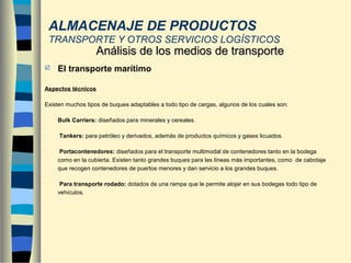  El transporte marítimo
Aspectos técnicos
Existen muchos tipos de buques adaptables a todo tipo de cargas, algunos de los cuales son:
- Bulk Carriers: diseñados para minerales y cereales.
- Tankers: para petróleo y derivados, además de productos químicos y gases licuados.
- Portacontenedores: diseñados para el transporte multimodal de contenedores tanto en la bodega
como en la cubierta. Existen tanto grandes buques para las líneas más importantes, como de cabotaje
que recogen contenedores de puertos menores y dan servicio a los grandes buques.
- Para transporte rodado: dotados de una rampa que le permite alojar en sus bodegas todo tipo de
vehículos.
Análisis de los medios de transporteAnálisis de los medios de transporte
ALMACENAJE DE PRODUCTOS
TRANSPORTE Y OTROS SERVICIOS LOGÍSTICOS
 