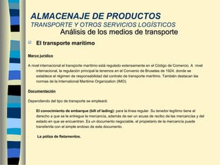  El transporte marítimo
Marco jurídico
A nivel internacional el transporte marítimo está regulado extensamente en el Código de Comercio. A nivel
internacional, la regulación principal la tenemos en el Convenio de Bruselas de 1924, donde se
establece el régimen de responsabilidad del contrato de transporte marítimo. También destacan las
normas de la International Maritime Organization (IMO).
Documentación
Dependiendo del tipo de transporte se empleará:
- El conocimiento de embarque (bill of lading): para la línea regular. Su tenedor legítimo tiene el
derecho a que se le entregue la mercancía, además de ser un acuse de recibo de las mercancías y del
estado en que se encuentran. Es un documento negociable, el propietario de la mercancía puede
transferirla con el simple endoso de este documento.
- La póliza de fletamentos.
Análisis de los medios de transporteAnálisis de los medios de transporte
ALMACENAJE DE PRODUCTOS
TRANSPORTE Y OTROS SERVICIOS LOGÍSTICOS
 