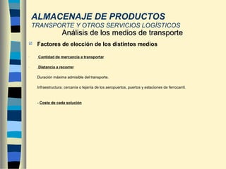  Factores de elección de los distintos medios
- Cantidad de mercancía a transportar
- Distancia a recorrer
Duración máxima admisible del transporte.
Infraestructura: cercanía o lejanía de los aeropuertos, puertos y estaciones de ferrocarril.
- Coste de cada solución
Análisis de los medios de transporteAnálisis de los medios de transporte
ALMACENAJE DE PRODUCTOS
TRANSPORTE Y OTROS SERVICIOS LOGÍSTICOS
 