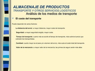  El coste del transporte
Puede depender de varios factores:
- La distancia del envío: a mayor distancia, mayor coste de transporte.
- Seguridad: a mayor seguridad exigida, mayor coste.
- Tiempo de transporte: cuanto más se acorte el tiempo de transporte, más subirá el precio que
cobrarán los transportistas.
- Cantidad: cuanto mayor es el peso y/o volumen del envío, más sube el coste total del transporte.
- Valor de la mercancía: a mayor valor de la mercancía, las primas de seguro serán más altas.
Análisis de los medios de transporteAnálisis de los medios de transporte
ALMACENAJE DE PRODUCTOS
TRANSPORTE Y OTROS SERVICIOS LOGÍSTICOS
 
