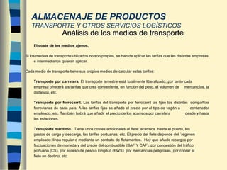 - El coste de los medios ajenos.
Si los medios de transporte utilizados no son propios, se han de aplicar las tarifas que las distintas empresas
e intermediarios quieran aplicar.
Cada medio de transporte tiene sus propios medios de calcular estas tarifas:
Transporte por carretera. El transporte terrestre está totalmente liberalizado, por tanto cada
empresa ofrecerá las tarifas que crea conveniente, en función del peso, el volumen de mercancías, la
distancia, etc.
Transporte por ferrocarril. Las tarifas del transporte por ferrocarril las fijan las distintas compañías
ferroviarias de cada país. A las tarifas fijas se añade el precio por el tipo de vagón o contenedor
empleado, etc. También habrá que añadir el precio de los acarreos por carretera desde y hasta
las estaciones.
Transporte marítimo. Tiene unos costes adicionales al flete: acarreos hasta el puerto, los
gastos de carga y descarga, las tarifas portuarias, etc. El precio del flete depende del ´regimen
empleado: línea regular o mediante un contrato de fletamentos. Hay que añadir recargos por
fluctuaciones de moneda y del precio del combustible (BAF Y CAF), por congestión del tráfico
portuario (CS), por exceso de peso o longitud (EWS), por mercancías peligrosas, por cobrar el
flete en destino, etc.
Análisis de los medios de transporteAnálisis de los medios de transporte
ALMACENAJE DE PRODUCTOS
TRANSPORTE Y OTROS SERVICIOS LOGÍSTICOS
 