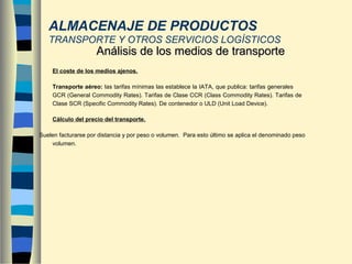 - El coste de los medios ajenos.
Transporte aéreo: las tarifas mínimas las establece la IATA, que publica: tarifas generales
GCR (General Commodity Rates). Tarifas de Clase CCR (Class Commodity Rates). Tarifas de
Clase SCR (Specific Commodity Rates). De contenedor o ULD (Unit Load Device).
- Cálculo del precio del transporte.
Suelen facturarse por distancia y por peso o volumen. Para esto último se aplica el denominado peso
volumen.
Análisis de los medios de transporteAnálisis de los medios de transporte
ALMACENAJE DE PRODUCTOS
TRANSPORTE Y OTROS SERVICIOS LOGÍSTICOS
 