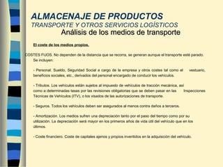 - El coste de los medios propios.
COSTES FIJOS. No dependen de la distancia que se recorra, se generan aunque el transporte esté parado.
Se incluyen:
- Personal. Sueldo, Seguridad Social a cargo de la empresa y otros costes tal como el vestuario,
beneficios sociales, etc., derivados del personal encargado de conducir los vehículos.
- Tributos. Los vehículos están sujetos al impuesto de vehículos de tracción mecánica, así
como a determinadas tasas por las revisiones obligatorias que se deben pasar en las Inspecciones
Técnicas de Vehículos (ITV), o los visados de las autorizaciones de transporte.
- Seguros. Todos los vehículos deben ser asegurados al menos contra daños a terceros.
- Amortización. Los medios sufren una depreciación tanto por el paso del tiempo como por su
utilización. La depreciación será mayor en los primeros años de vida útil del vehículo que en los
últimos.
- Coste financiero. Coste de capitales ajenos y propios inveritidos en la adquisición del vehículo.
Análisis de los medios de transporteAnálisis de los medios de transporte
ALMACENAJE DE PRODUCTOS
TRANSPORTE Y OTROS SERVICIOS LOGÍSTICOS
 