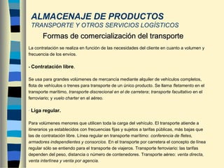 ALMACENAJE DE PRODUCTOS
TRANSPORTE Y OTROS SERVICIOS LOGÍSTICOS
La contratación se realiza en función de las necesidades del cliente en cuanto a volumen y
frecuencia de los envíos.
- Contratación libre.
Se usa para grandes volúmenes de mercancía mediante alquiler de vehículos completos,
flota de vehículos o trenes para transporte de un único producto. Se llama fletamento en el
transporte marítimo, transporte discrecional en el de carretera; transporte facultativo en el
ferroviario; y vuelo charter en el aéreo.
- Liga regular.
Para volúmenes menores que utilicen toda la carga del vehículo. El transporte atiende a
itinerarios ya establecidos con frecuencias fijas y sujetos a tarifas públicas, más bajas que
las de contratación libre. Línea regular en transporte marítimo: conferencia de fletes,
armadores independientes y consorcios. En el transporte por carretera el concepto de línea
regular sólo se entiendo para el transporte de viajeros. Transporte ferroviario: las tarifas
dependen del peso, distancia o número de contenedores. Transporte aéreo: venta directa,
venta interlínea y venta por agencia.
Formas de comercialización del transporteFormas de comercialización del transporte
 