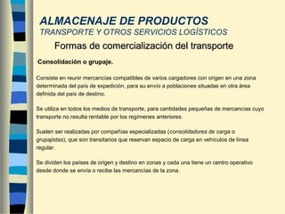 ALMACENAJE DE PRODUCTOS
TRANSPORTE Y OTROS SERVICIOS LOGÍSTICOS
-Consolidación o grupaje.
Consiste en reunir mercancías compatibles de varios cargadores con origen en una zona
determinada del país de expedición, para su envío a poblaciones situadas en otra área
definida del país de destino.
Se utiliza en todos los medios de transporte, para cantidades pequeñas de mercancías cuyo
transporte no resulta rentable por los regímenes anteriores.
Suelen ser realizadas por compañías especializadas (consolidadores de carga o
grupajistas), que son transitarios que reservan espacio de carga en vehículos de línea
regular.
Se dividen los países de origen y destino en zonas y cada una tiene un centro operativo
desde donde se envía o recibe las mercancías de la zona.
Formas de comercialización del transporteFormas de comercialización del transporte
 