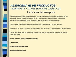 ALMACENAJE DE PRODUCTOS
TRANSPORTE Y OTROS SERVICIOS LOGÍSTICOS
Todas aquellas actividades relacionadas con la necesidad de situar los productos en los
puntos de destino correspondientes. No sólo se incluye el tránsito de las mercancías,
también actividades tales como la carga y descarga, tiempos de espera, etc.
El transporte y el almacenaje son las funciones principales de toda red logística.
Representa un coste muy importante que es conveniente conocer y gestionar correctamente.
Existen empresas que facilitan a los cargadores realizar sus envíos: son operadores de
transporte como
- Agencias de transporte de mercancías.
- Transitario.
- Almacenista distribuidor.
- Operadores logísticos.
La función del transporteLa función del transporte
 
