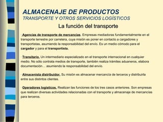- Agencias de transporte de mercancías. Empresas mediadoras fundamentalmente en el
transporte terrestre por carretera, cuya misión es poner en contacto a cargadores y
transportistas, asumiendo la responsabilidad del envío. Es un medio cómodo para el
cargador y para el transportista.
- Transitario. Un intermediario especializado en el transporte internacional en cualquier
medio. No sólo contrata medios de transporte, también realiza trámites aduaneros, elabora
documentación… asumiendo la responsabilidad del envío.
- Almacenista distribuidor. Su misión es almacenar mercancía de terceros y distribuirla
entre sus distintos clientes.
- Operadores logísticos. Realizan las funciones de los tres casos anteriores. Son empresas
que realizan diversas actividades relacionadas con el transporte y almacenaje de mercancías
para terceros.
La función del transporteLa función del transporte
ALMACENAJE DE PRODUCTOS
TRANSPORTE Y OTROS SERVICIOS LOGÍSTICOS
 