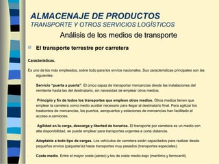  El transporte terrestre por carretera
Características.
Es uno de los más empleados, sobre todo para los envíos nacionales. Sus características principales son las
siguientes:
- Servicio “puerta a puerta”. El único capaz de transportar mercancías desde las instalaciones del
remitente hasta las del destinatario, sin necesidad de emplear otros medios.
- Principio y fin de todos los transportes que emplean otros medios. Otros medios tienen que
emplear la carretera como medio auxiliar necesario para llegar al destinatario final. Para agilizar los
trasbordos de mercancías, los puertos, aeropuertos y estaciones de mercancías han facilitado el
acceso a camiones.
- Agilidad en la carga, descarga y libertad de horarios. El transporte por carretera es un medio con
alta disponibilidad, se puede emplear para transportes urgentes a corta distancia.
- Adaptable a todo tipo de cargas. Los vehículos de carretera están capacitados para realizar desde
pequeños envíos (paquetería) hasta transportes muy pesados (transportes especiales).
- Coste medio. Entre el mayor coste (aéreo) y los de coste medio-bajo (marítimo y ferrocarril).
Análisis de los medios de transporteAnálisis de los medios de transporte
ALMACENAJE DE PRODUCTOS
TRANSPORTE Y OTROS SERVICIOS LOGÍSTICOS
 