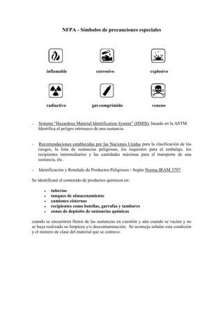 NFPA - Símbolos de precauciones especiales
inflamable corrosivo explosivo
radiactivo gas comprimido veneno
− Sistema “Hazardous Material Identification System” (HMIS), basado en la ASTM.
Identifica el peligro intrínseco de una sustancia.
− Recomendaciones establecidas por las Naciones Unidas para la clasificación de los
riesgos, la lista de sustancias peligrosas, los requisitos para el embalaje, los
recipientes intermediarios y las cantidades máximas para el transporte de una
sustancia, etc.
− Identificación y Rotulado de Productos Peligrosos - Según Norma IRAM 3797.
Se identificará el contenido de productos químicos en:
• tuberías
• tanques de almacenamiento
• camiones cisternas
• recipientes como botellas, garrafas y tambores
• zonas de depósito de sustancias químicas
cuando se encuentren llenos de las sustancias en cuestión y aún cuando se vacíen y no
se haya realizado su limpieza y/o descontaminación. Se aconseja señalar esta condición
y el número de clase del material que se contuvo.
 