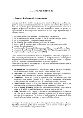 ALMACENAJE DE FLUIDOS
1. Tanques de almacenaje (storage tank)
La mayor parte de los líquidos manejados en las industrias de procesos se almacena a
granel en tanques que operan en el entorno de la presión atmosférica. La necesidad de
stock en las plantas puede presentarse tanto en el aprovisionamiento como en el
despacho de productos elaborados, sean estos intermedios o finales del proceso. La
capacidad total de almacenaje como la individual de cada tanque dependerá según el
caso analizado de:
1. el balance entre el flujo producido y demandado por el consumidor
2. la reserva fijada como crítica, expresada en días de marcha o volumen mínimo
3. los medios, capacidad y costos de transporte (logística)
4. las distancias al proveedor / cliente y los tiempos de entrega
5. costo y grado de importancia del producto en el proceso productivo o servicio
6. espacio disponible en planta
7. requisitos de las Normas de Cuidado Ambiental (EPA) y otras aplicables en el país
8. exigencias de las Normas de Seguridad (NFPA y OSHA) y otras vigentes en el país
9. requisitos de las compañías aseguradoras (ART)
Como viéramos anteriormente en el análisis de problemas potenciales, el proyecto de
estos equipos exige la consideración simultánea de múltiples aspectos a fin de lograr un
proyecto confiable tanto en lo operativo como en los temas que hacen a la seguridad
industrial y ambiental como así también a las inversiones requeridas.
Esta etapa del proyecto es muy importante ya que exige la consideración y aplicación de
algunas herramientas tales como:
• Intensificación: esta técnica implica minimizar el stock de productos peligrosos a
un nivel tal que su peligro sea reducido en el caso de algún accidente
• Sustitución: esta técnica implica analizar las posibles sustituciones de materiales
peligrosos por otros más seguros o bien por operaciones más confiables
• Atenuación: consiste en evaluar el manejo de productos peligrosos pero bajo
condiciones más seguras. Ejemplo, el GLP puede ser almacenado como líquido
refrigerado a presión atmosférica en vez de a presión a temperatura ambiente
• Simplificación: consiste en desarrollar diseños sencillos, amigables y seguros que
minimicen los errores operativos. Es decir, evitar instalaciones complejas
• Efecto dominó (Knock-on effects): las instalaciones deberán ser proyectadas de
modo tal de reducir la posibilidad de que se propague hacia otras áreas
• Poka Yoke: esta técnica consiste en diseñar los componentes críticos de modo tal
de evitar que se puedan producir conexiones o derivaciones de manera incorrecta
por parte de los operadores. Por ejemplo, evitar la conexión de tanques donde debe
impedirse la mezcla de productos por su incompatibilidad química.
Los tanques de almacenaje pueden clasificarse según distintos criterios y su selección
dependerá del análisis global de la instalación y de su impacto sobre los procesos
asociados. Así encontramos los siguientes diseños:
 