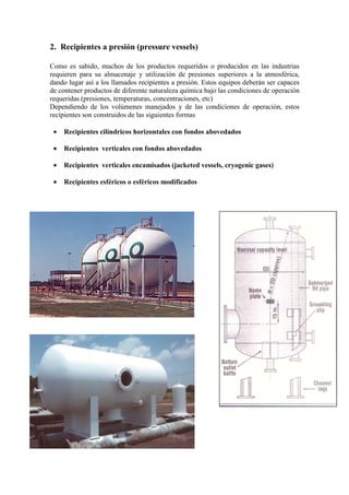 2. Recipientes a presión (pressure vessels)
Como es sabido, muchos de los productos requeridos o producidos en las industrias
requieren para su almacenaje y utilización de presiones superiores a la atmosférica,
dando lugar así a los llamados recipientes a presión. Estos equipos deberán ser capaces
de contener productos de diferente naturaleza química bajo las condiciones de operación
requeridas (presiones, temperaturas, concentraciones, etc)
Dependiendo de los volúmenes manejados y de las condiciones de operación, estos
recipientes son construidos de las siguientes formas
• Recipientes cilíndricos horizontales con fondos abovedados
• Recipientes verticales con fondos abovedados
• Recipientes verticales encamisados (jacketed vessels, cryogenic gases)
• Recipientes esféricos o esféricos modificados
 
