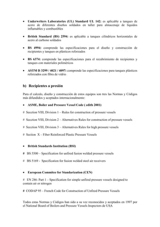 • Underwriters Laboratories (UL) Standard UL 142: es aplicable a tanques de
acero de diferentes diseños soldados en taller para almacenaje de líquidos
inflamables y combustibles
• British Standard (BS) 2594: es aplicable a tanques cilíndricos horizontales de
acero al carbono soldados
• BS 4994: comprende las especificaciones para el diseño y construcción de
recipientes y tanques en plásticos reforzados
• BS 6374: comprende las especificaciones para el recubrimiento de recipientes y
tanques con materiales poliméricos
• ASTM D 3299 / 4021 / 4097: comprende las especificaciones para tanques plásticos
reforzados con fibra de vidrio
b) Recipientes a presión
Para el calculo, diseño y construcción de estos equipos son tres las Normas y Códigos
más difundidos y aceptados internacionalmente:
• ASME, Boiler and Pressure Vessel Code ( edith 2001)
# Secction VIII, Division 1 – Rules for construction of pressure vessels
# Secction VIII, Division 2 – Alternatives Rules for construction of pressure vessels
# Secction VIII, Division 3 – Alternatives Rules for high pressure vessels
# Section X – Fiber Reinforced Plastic Pressure Vessels
• British Standards Institution (BSI)
# BS 5500 – Specification for unfired fusion welded pressure vessels
# BS 5169 - Specification for fusion welded steel air receivers
• European Commitee for Standarization (CEN)
# EN 286: Part 1 – Specification for simple unfired pressure vessels designed to
contain air or nitrogen
# CODAP 95 – French Code for Construction of Unfired Pressure Vessels
Todos estas Normas y Códigos han sido a su vez reconocidos y aceptados en 1997 por
el National Board of Boilers and Pressure Vessels Inspectors de USA
 
