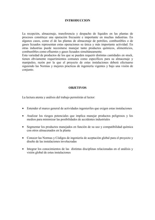 INTRODUCCION
La recepción, almacenaje, transferencia y despacho de líquidos en las plantas de
procesos constituye una operación frecuente e importante en muchas industrias. En
algunos casos, como el de las plantas de almacenaje de petróleo, combustibles o de
gases licuados representan estas operaciones su única y más importante actividad. En
otras industrias puede necesitarse manejar tanto productos químicos, alimenticios,
combustibles como efluentes y gases licuados simultáneamente.
Esta variedad de productos de los que se pueden requerir distintas cantidades en stock,
tienen obviamente requerimientos comunes como específicos para su almacenaje y
manipuleo, razón por la que el proyecto de estas instalaciones deberá efectuarse
siguiendo las Normas y mejores practicas de ingeniería vigentes y bajo una visión de
conjunto.
OBJETIVOS
La lectura atenta y análisis del trabajo permitirán al lector:
• Entender el marco general de actividades ingenieriles que exigen estas instalaciones
• Analizar los riesgos potenciales que implica manejar productos peligrosos y los
medios para minimizar las posibilidades de accidentes industriales
• Segmentar los productos manejados en función de su uso y compatibilidad química
con otros almacenados en la planta
• Conocer las Normas y Códigos de ingeniería de aceptación global para el proyecto y
diseño de las instalaciones involucradas
• Integrar los conocimientos de las distintas disciplinas relacionadas en el análisis y
visión global de estas instalaciones
 